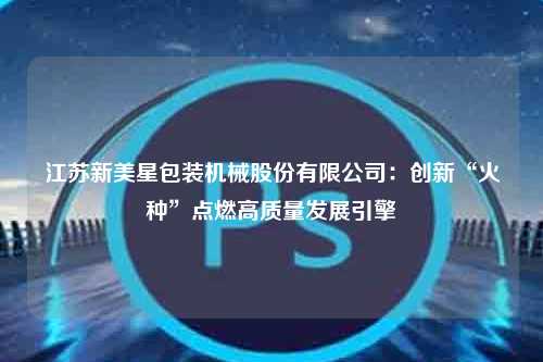 江苏新美星包装机械股份有限公司：创新“火种”点燃高质量发展引擎