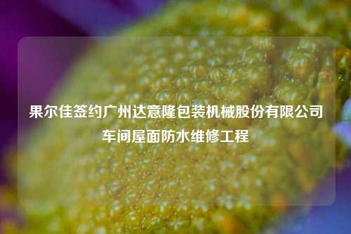 果尔佳签约广州达意隆包装机械股份有限公司车间屋面防水维修工程