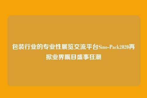 包装行业的专业性展览交流平台Sino-Pack2020再掀业界瞩目盛事狂潮