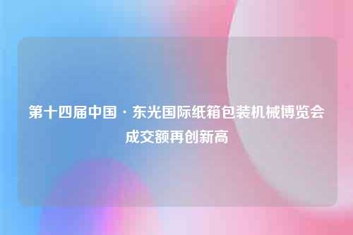 第十四届中国·东光国际纸箱包装机械博览会成交额再创新高