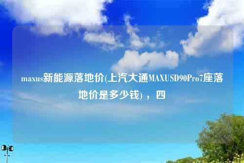 maxus新能源落地价(上汽大通MAXUSD90Pro7座落地价是多少钱) ，四