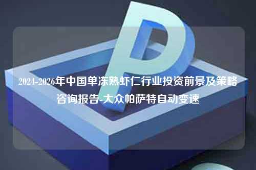 2024-2026年中国单冻熟虾仁行业投资前景及策略咨询报告-大众帕萨特自动变速