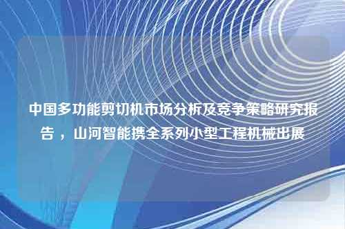 中国多功能剪切机市场分析及竞争策略研究报告 ，山河智能携全系列小型工程机械出展
